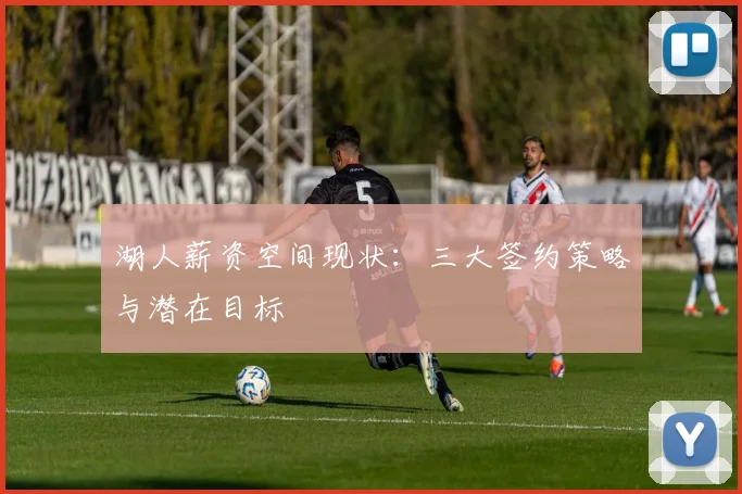 湖人薪资空间现状:三大签约策略与潜在目标