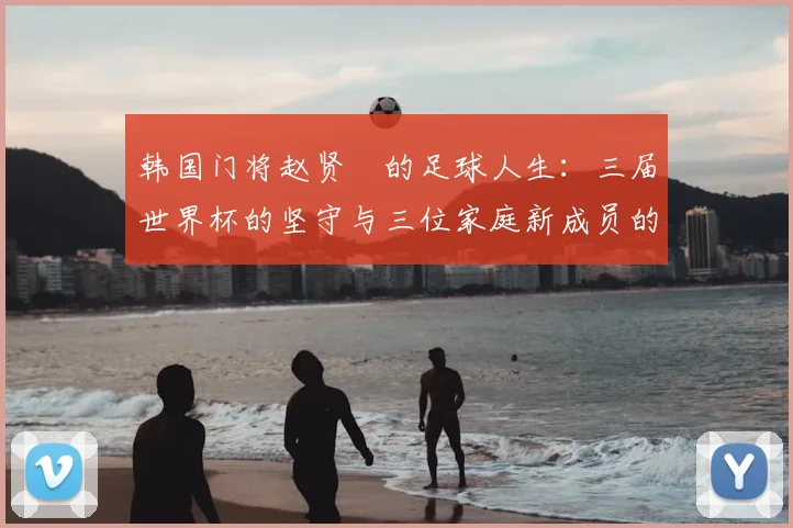 韩国门将赵贤祐的足球人生：三届世界杯的坚守与三位家庭新成员的幸福收获