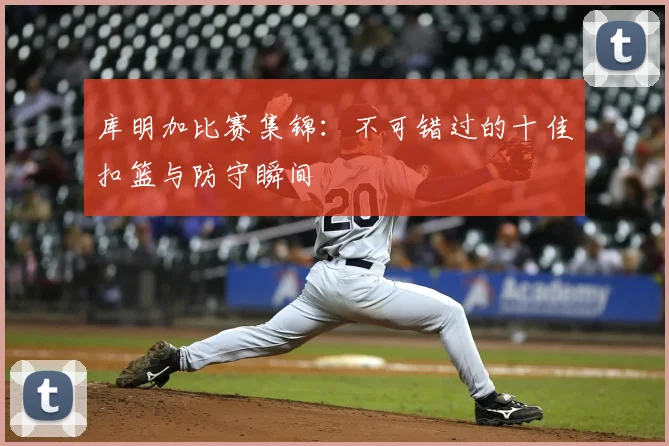 库明加比赛集锦:不可错过的十佳扣篮与防守瞬间