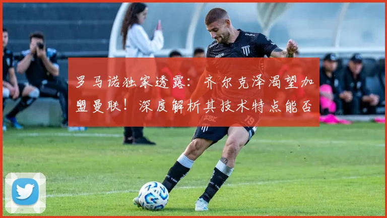 罗马诺独家透露:齐尔克泽渴望加盟曼联!深度解析其技术特点能否在老特拉福德取得成功