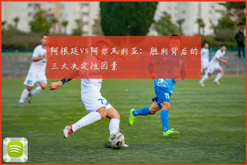 阿根廷vs阿尔及利亚:胜利背后的三大决定性因素
