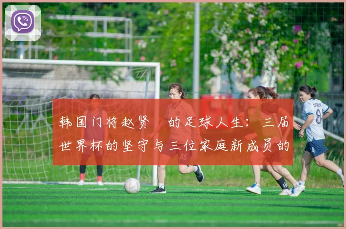 韩国门将赵贤祐的足球人生:三届世界杯的坚守与三位家庭新成员的幸福收获