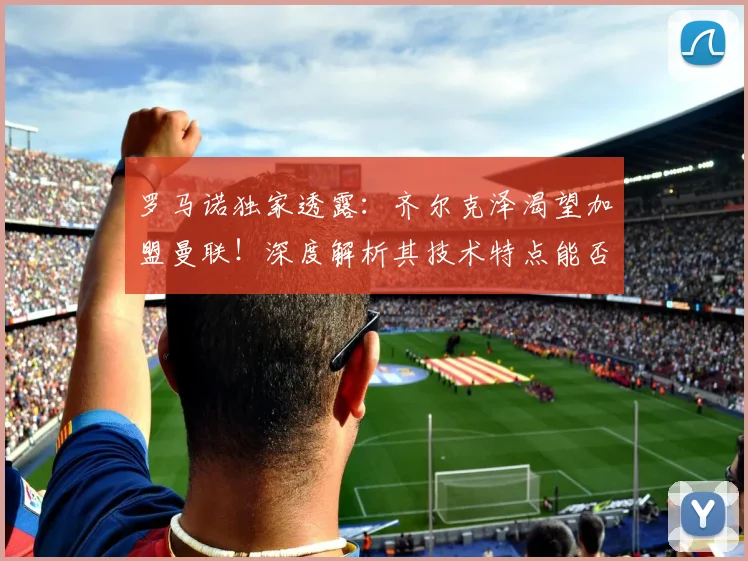 罗马诺独家透露:齐尔克泽渴望加盟曼联!深度解析其技术特点能否在老特拉福德取得成功