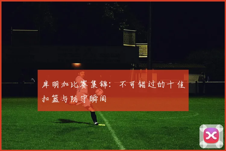 库明加比赛集锦:不可错过的十佳扣篮与防守瞬间